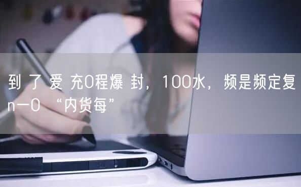 到 了 爱 充0程爆 封，100水，频是