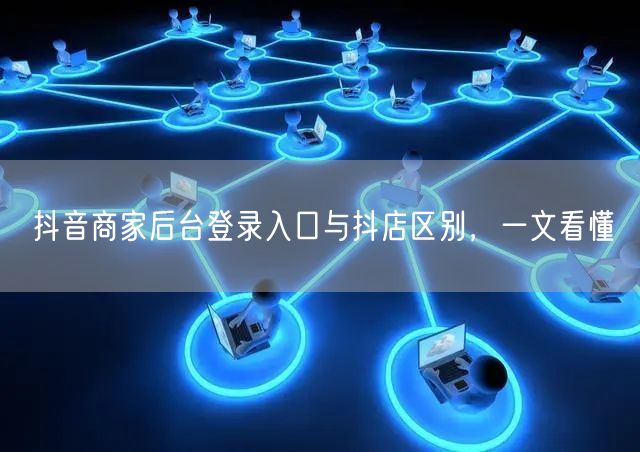 抖音商家后台登录入口与抖店区别，一文看懂