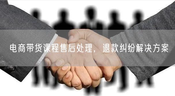 电商带货课程售后处理，退款纠纷解决方案