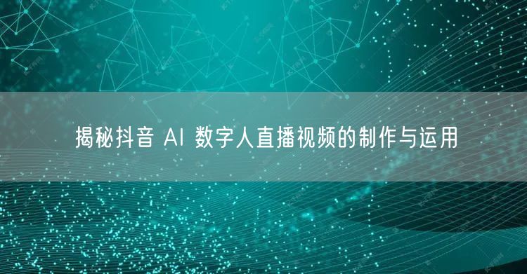 揭秘抖音 AI 数字人直播视频的制作与运