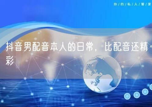 抖音男配音本人的日常，比配音还精彩