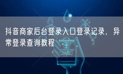 抖音商家后台登录入口登录记录，异常登录查