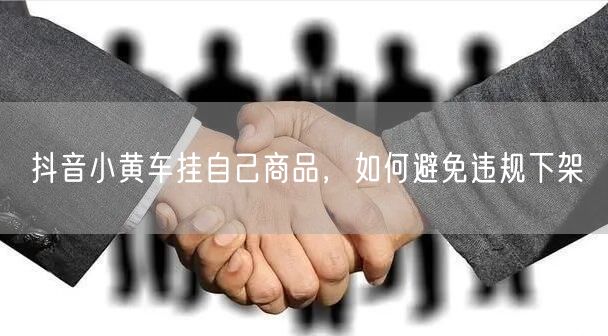 抖音小黄车挂自己商品，如何避免违规下架