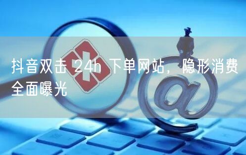 抖音双击 24h 下单网站，隐形消费全面