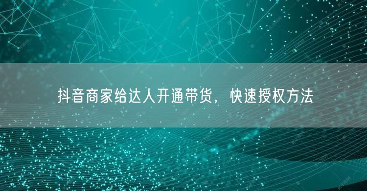抖音商家给达人开通带货，快速授权方法