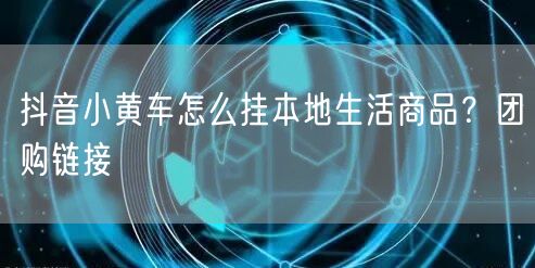 抖音小黄车怎么挂本地生活商品？团购链接