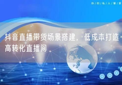 抖音直播带货场景搭建，低成本打造高转化直