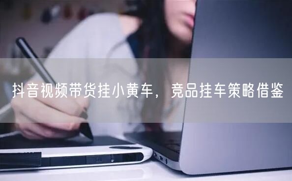 抖音视频带货挂小黄车，竞品挂车策略借鉴