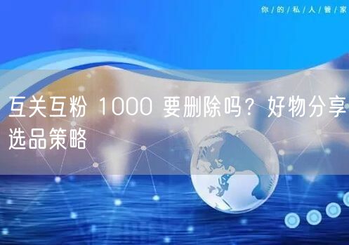 互关互粉 1000 要删除吗？好物分享选