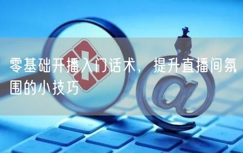 零基础开播入门话术，提升直播间氛围的小技