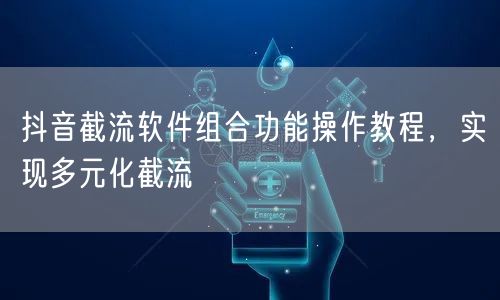 抖音截流软件组合功能操作教程，实现多元化