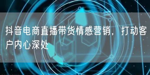 抖音电商直播带货情感营销，打动客户内心深