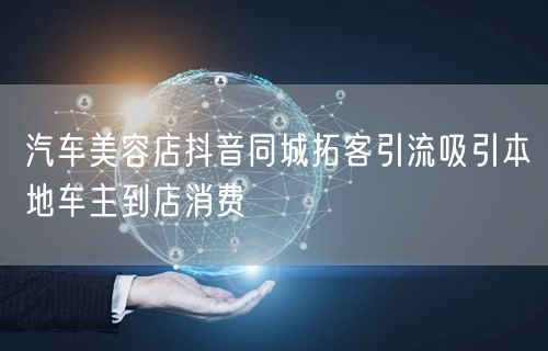 汽车美容店抖音同城拓客引流吸引本地车主到