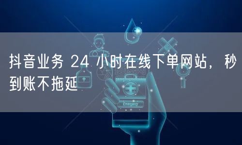 抖音业务 24 小时在线下单网站，秒到账