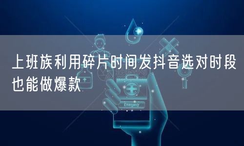 上班族利用碎片时间发抖音选对时段也能做爆