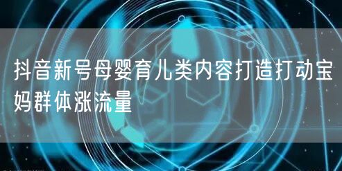 抖音新号母婴育儿类内容打造打动宝妈群体涨