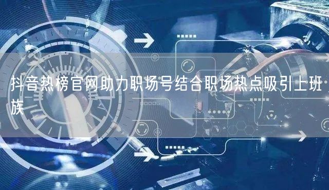 抖音热榜官网助力职场号结合职场热点吸引上