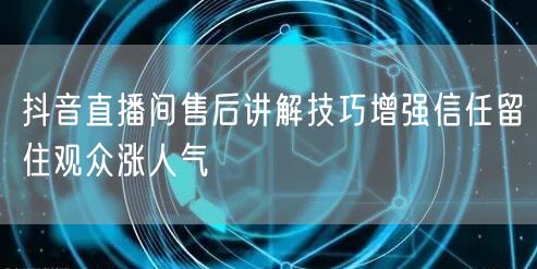 抖音直播间售后讲解技巧增强信任留住观众涨