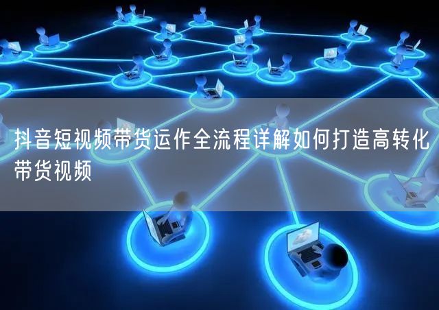 抖音短视频带货运作全流程详解如何打造高转