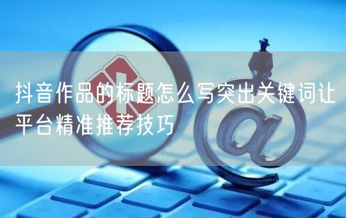 抖音作品的标题怎么写突出关键词让平台精准
