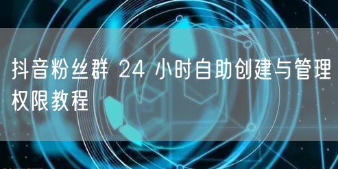 抖音粉丝群 24 小时自助创建与管理权限