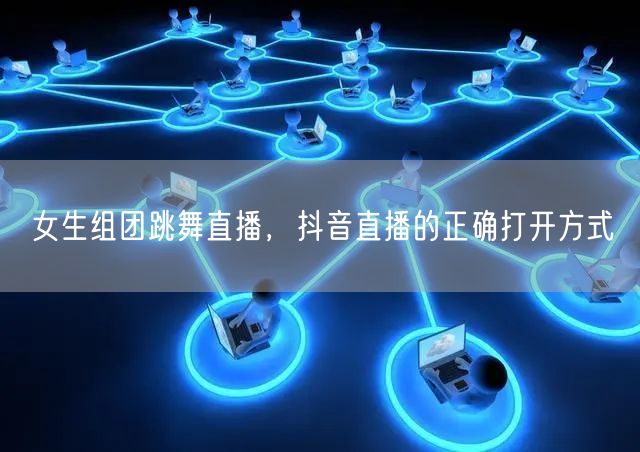 女生组团跳舞直播，抖音直播的正确打开方式