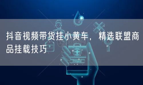 抖音视频带货挂小黄车，精选联盟商品挂载技