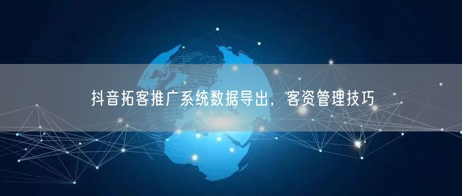 抖音拓客推广系统数据导出，客资管理技巧