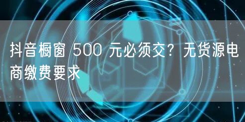 抖音橱窗 500 元必须交？无货源电商缴