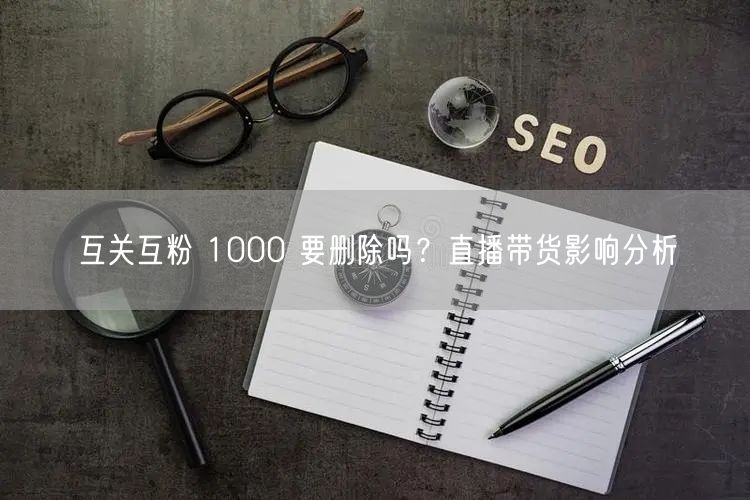 互关互粉 1000 要删除吗？直播带货影