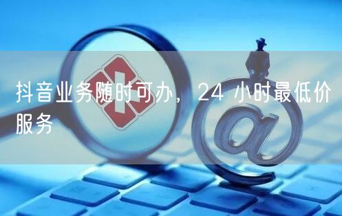 抖音业务随时可办，24 小时最低价服务