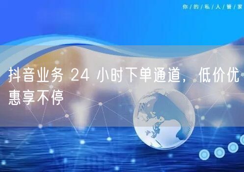 抖音业务 24 小时下单通道，低价优惠享
