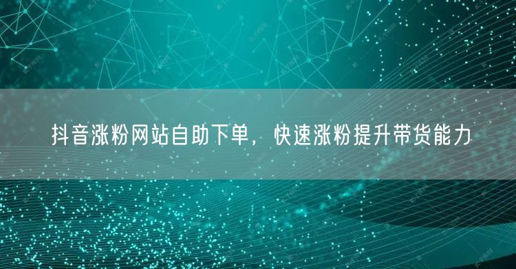 抖音涨粉网站自助下单，快速涨粉提升带货能