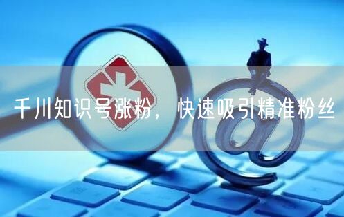 千川知识号涨粉，快速吸引精准粉丝