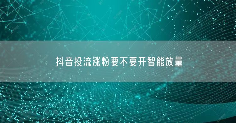 抖音投流涨粉要不要开智能放量