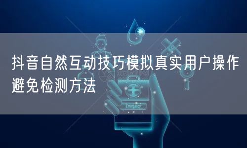 抖音自然互动技巧模拟真实用户操作避免检测