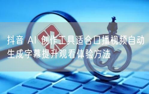 抖音 AI 创作工具适合口播视频自动生成