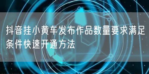 抖音挂小黄车发布作品数量要求满足条件快速