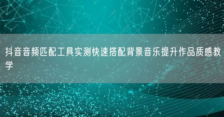 抖音音频匹配工具实测快速搭配背景音乐提升