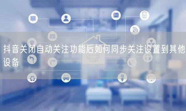 抖音关闭自动关注功能后如何同步关注设置到