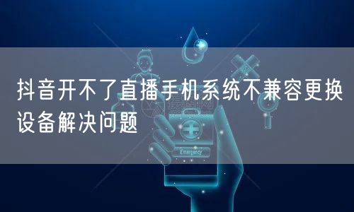抖音开不了直播手机系统不兼容更换设备解决