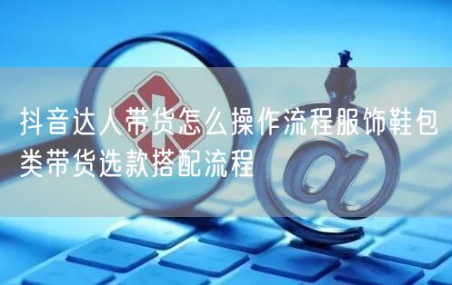 抖音达人带货怎么操作流程服饰鞋包类带货选