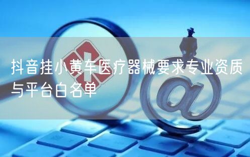 抖音挂小黄车医疗器械要求专业资质与平台白