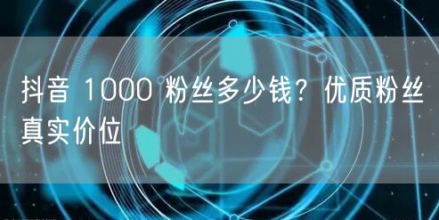 抖音 1000 粉丝多少钱？优质粉丝真实