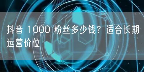 抖音 1000 粉丝多少钱？适合长期运营