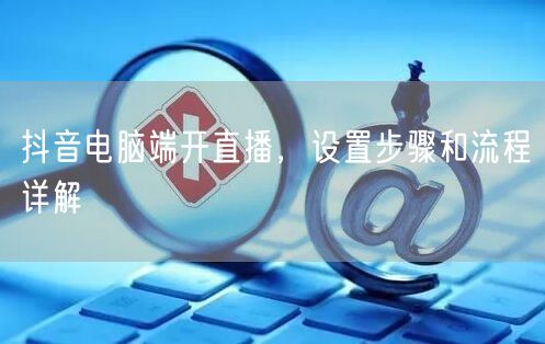 抖音电脑端开直播，设置步骤和流程详解
