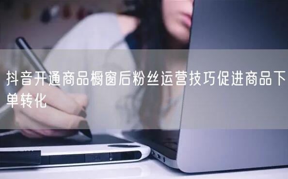 抖音开通商品橱窗后粉丝运营技巧促进商品下