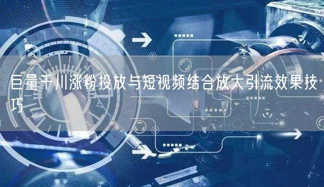 巨量千川涨粉投放与短视频结合放大引流效果