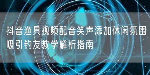 抖音渔具视频配音笑声添加休闲氛围吸引钓友