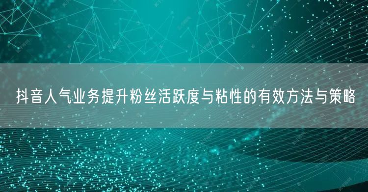 抖音人气业务提升粉丝活跃度与粘性的有效方